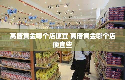 高唐黄金哪个店便宜 高唐黄金哪个店便宜些