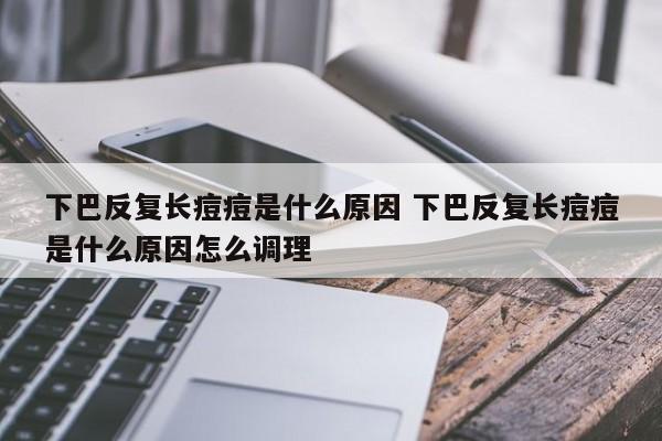 下巴反覆長痘痘是什麼原因 下巴反覆長痘痘是什麼原因怎麼調理-tz信息