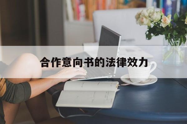 合作意向书的法律效力(合作意向协议有法律效力吗)